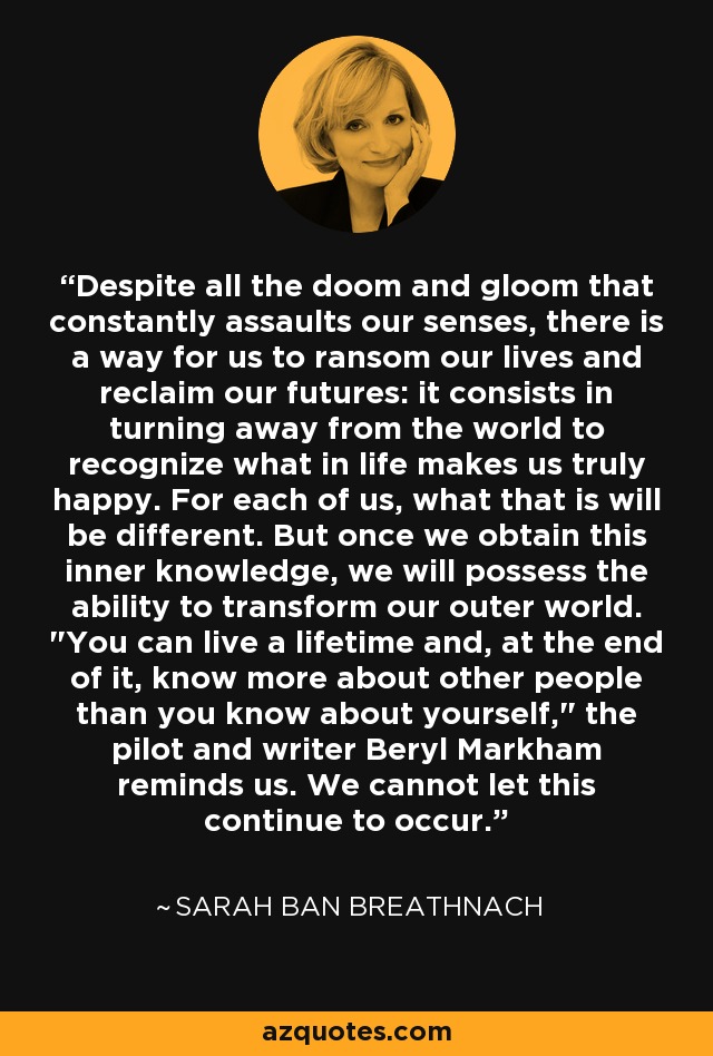 Despite all the doom and gloom that constantly assaults our senses, there is a way for us to ransom our lives and reclaim our futures: it consists in turning away from the world to recognize what in life makes us truly happy. For each of us, what that is will be different. But once we obtain this inner knowledge, we will possess the ability to transform our outer world. 