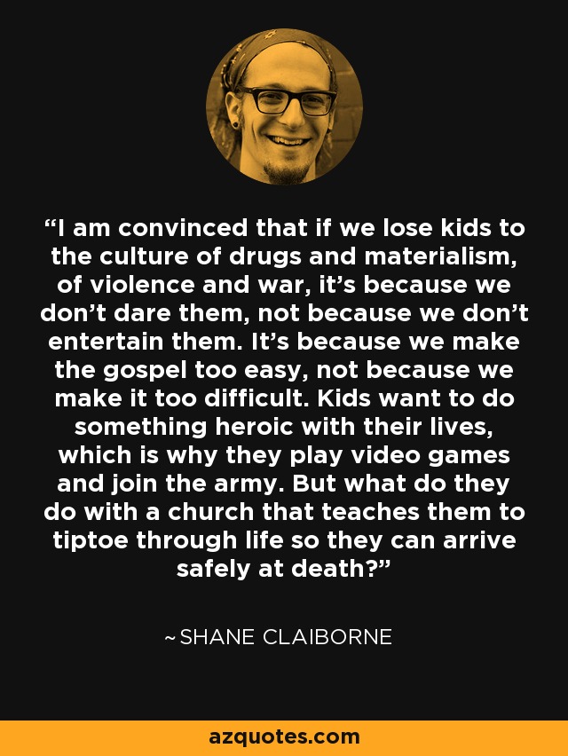 I am convinced that if we lose kids to the culture of drugs and materialism, of violence and war, it's because we don't dare them, not because we don't entertain them. It's because we make the gospel too easy, not because we make it too difficult. Kids want to do something heroic with their lives, which is why they play video games and join the army. But what do they do with a church that teaches them to tiptoe through life so they can arrive safely at death? - Shane Claiborne