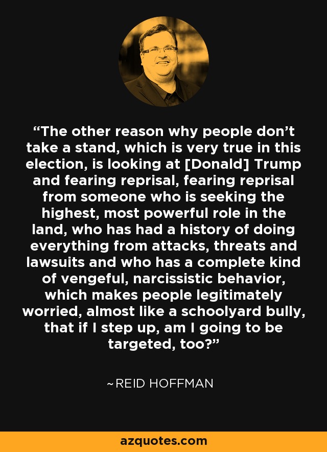 The other reason why people don't take a stand, which is very true in this election, is looking at [Donald] Trump and fearing reprisal, fearing reprisal from someone who is seeking the highest, most powerful role in the land, who has had a history of doing everything from attacks, threats and lawsuits and who has a complete kind of vengeful, narcissistic behavior, which makes people legitimately worried, almost like a schoolyard bully, that if I step up, am I going to be targeted, too? - Reid Hoffman