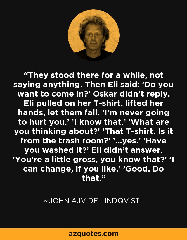 They stood there for a while, not saying anything. Then Eli said: 'Do you want to come in?' Oskar didn't reply. Eli pulled on her T-shirt, lifted her hands, let them fall. 'I'm never going to hurt you.' 'I know that.' 'What are you thinking about?' 'That T-shirt. Is it from the trash room?' '...yes.' 'Have you washed it?' Eli didn't answer. 'You're a little gross, you know that?' 'I can change, if you like.' 'Good. Do that. - John Ajvide Lindqvist