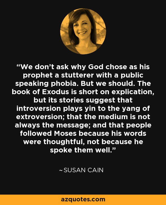 We don’t ask why God chose as his prophet a stutterer with a public speaking phobia. But we should. The book of Exodus is short on explication, but its stories suggest that introversion plays yin to the yang of extroversion; that the medium is not always the message; and that people followed Moses because his words were thoughtful, not because he spoke them well. - Susan Cain