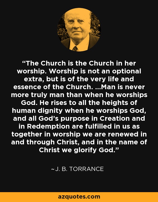 The Church is the Church in her worship. Worship is not an optional extra, but is of the very life and essence of the Church. ...Man is never more truly man than when he worships God. He rises to all the heights of human dignity when he worships God, and all God's purpose in Creation and in Redemption are fulfilled in us as together in worship we are renewed in and through Christ, and in the name of Christ we glorify God. - J. B. Torrance