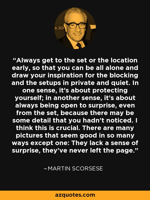 Always get to the set or the location early, so that you can be all alone and draw your inspiration for the blocking and the setups in private and quiet. In one sense, it's about protecting yourself; in another sense, it's about always being open to surprise, even from the set, because there may be some detail that you hadn't noticed. I think this is crucial. There are many pictures that seem good in so many ways except one: They lack a sense of surprise, they've never left the page. - Martin Scorsese