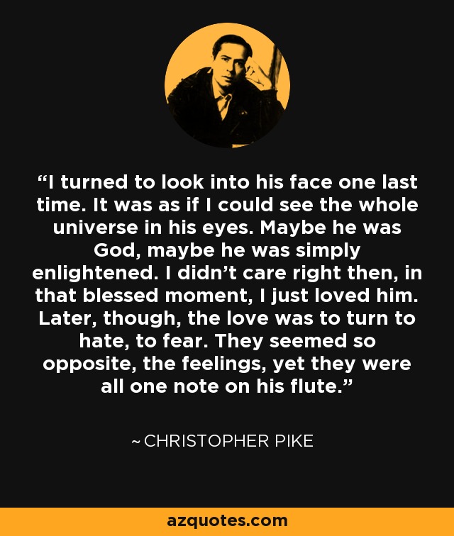 I turned to look into his face one last time. It was as if I could see the whole universe in his eyes. Maybe he was God, maybe he was simply enlightened. I didn't care right then, in that blessed moment, I just loved him. Later, though, the love was to turn to hate, to fear. They seemed so opposite, the feelings, yet they were all one note on his flute. - Christopher Pike