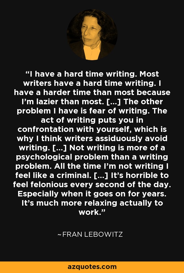 I have a hard time writing. Most writers have a hard time writing. I have a harder time than most because I'm lazier than most. [...] The other problem I have is fear of writing. The act of writing puts you in confrontation with yourself, which is why I think writers assiduously avoid writing. [...] Not writing is more of a psychological problem than a writing problem. All the time I'm not writing I feel like a criminal. [...] It's horrible to feel felonious every second of the day. Especially when it goes on for years. It's much more relaxing actually to work. - Fran Lebowitz