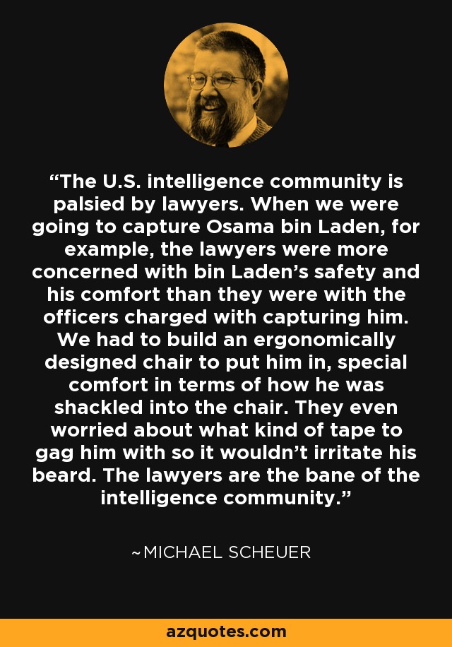 The U.S. intelligence community is palsied by lawyers. When we were going to capture Osama bin Laden, for example, the lawyers were more concerned with bin Laden's safety and his comfort than they were with the officers charged with capturing him. We had to build an ergonomically designed chair to put him in, special comfort in terms of how he was shackled into the chair. They even worried about what kind of tape to gag him with so it wouldn't irritate his beard. The lawyers are the bane of the intelligence community. - Michael Scheuer