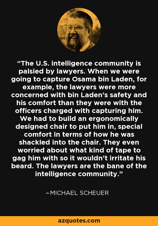 The U.S. intelligence community is palsied by lawyers. When we were going to capture Osama bin Laden, for example, the lawyers were more concerned with bin Laden's safety and his comfort than they were with the officers charged with capturing him. We had to build an ergonomically designed chair to put him in, special comfort in terms of how he was shackled into the chair. They even worried about what kind of tape to gag him with so it wouldn't irritate his beard. The lawyers are the bane of the intelligence community. - Michael Scheuer