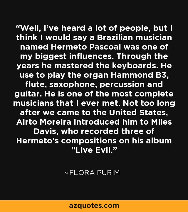 Well, I've heard a lot of people, but I think I would say a Brazilian musician named Hermeto Pascoal was one of my biggest influences. Through the years he mastered the keyboards. He use to play the organ Hammond B3, flute, saxophone, percussion and guitar. He is one of the most complete musicians that I ever met. Not too long after we came to the United States, Airto Moreira introduced him to Miles Davis, who recorded three of Hermeto's compositions on his album 