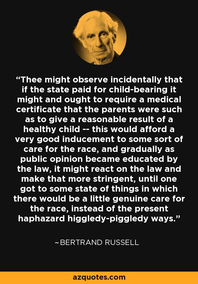 Thee might observe incidentally that if the state paid for child-bearing it might and ought to require a medical certificate that the parents were such as to give a reasonable result of a healthy child -- this would afford a very good inducement to some sort of care for the race, and gradually as public opinion became educated by the law, it might react on the law and make that more stringent, until one got to some state of things in which there would be a little genuine care for the race, instead of the present haphazard higgledy-piggledy ways. - Bertrand Russell