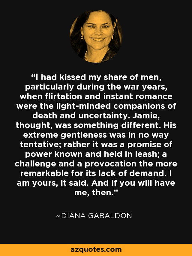 I had kissed my share of men, particularly during the war years, when flirtation and instant romance were the light-minded companions of death and uncertainty. Jamie, thought, was something different. His extreme gentleness was in no way tentative; rather it was a promise of power known and held in leash; a challenge and a provocation the more remarkable for its lack of demand. I am yours, it said. And if you will have me, then. - Diana Gabaldon