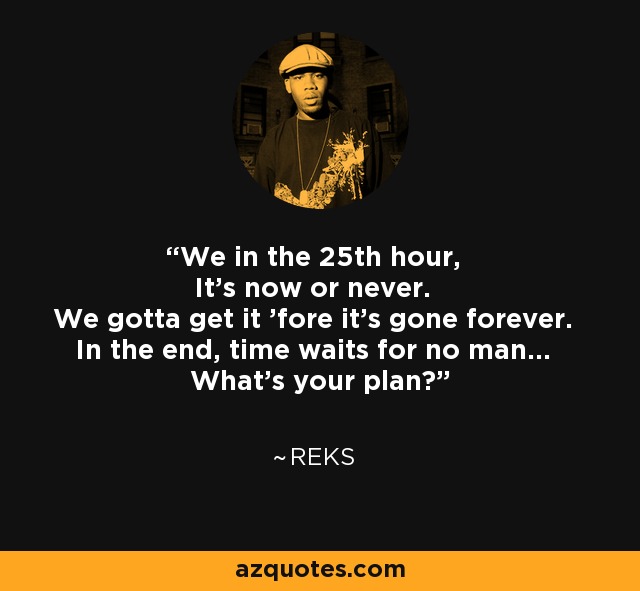 We in the 25th hour, It's now or never. We gotta get it 'fore it's gone forever. In the end, time waits for no man... What's your plan? - Reks