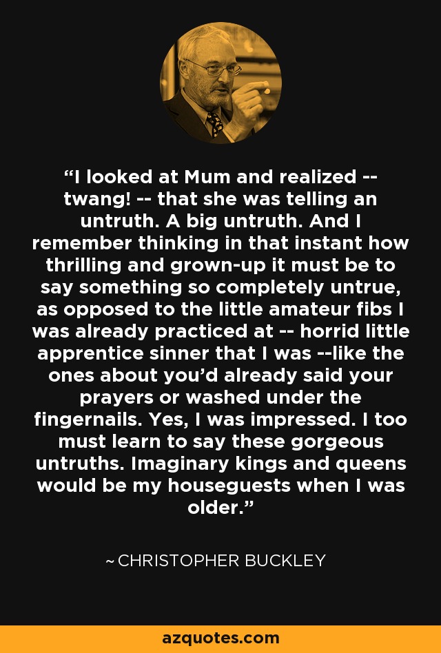 I looked at Mum and realized -- twang! -- that she was telling an untruth. A big untruth. And I remember thinking in that instant how thrilling and grown-up it must be to say something so completely untrue, as opposed to the little amateur fibs I was already practiced at -- horrid little apprentice sinner that I was --like the ones about you'd already said your prayers or washed under the fingernails. Yes, I was impressed. I too must learn to say these gorgeous untruths. Imaginary kings and queens would be my houseguests when I was older. - Christopher Buckley