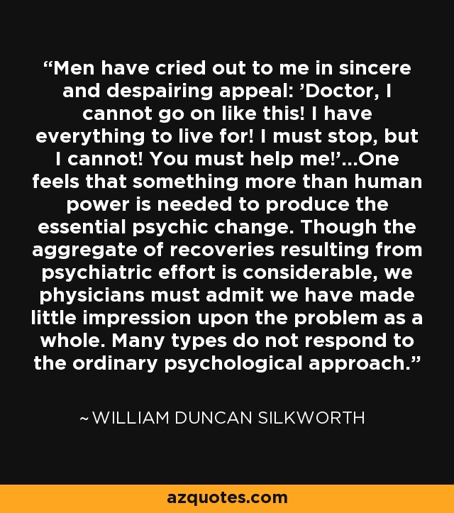 Men have cried out to me in sincere and despairing appeal: 'Doctor, I cannot go on like this! I have everything to live for! I must stop, but I cannot! You must help me!'...One feels that something more than human power is needed to produce the essential psychic change. Though the aggregate of recoveries resulting from psychiatric effort is considerable, we physicians must admit we have made little impression upon the problem as a whole. Many types do not respond to the ordinary psychological approach. - William Duncan Silkworth