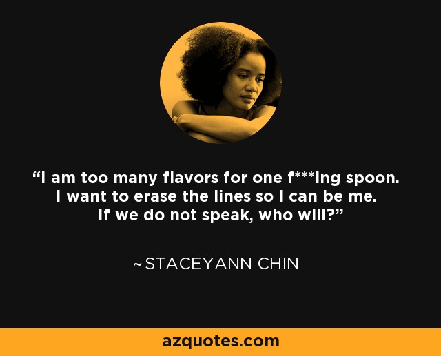 I am too many flavors for one f***ing spoon. I want to erase the lines so I can be me. If we do not speak, who will? - Staceyann Chin