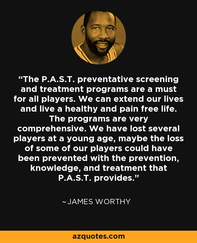 The P.A.S.T. preventative screening and treatment programs are a must for all players. We can extend our lives and live a healthy and pain free life. The programs are very comprehensive. We have lost several players at a young age, maybe the loss of some of our players could have been prevented with the prevention, knowledge, and treatment that P.A.S.T. provides. - James Worthy