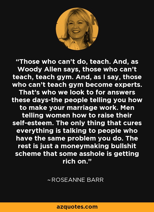 Those who can't do, teach. And, as Woody Allen says, those who can't teach, teach gym. And, as I say, those who can't teach gym become experts. That's who we look to for answers these days-the people telling you how to make your marriage work. Men telling women how to raise their self-esteem. The only thing that cures everything is talking to people who have the same problem you do. The rest is just a moneymaking bullshit scheme that some asshole is getting rich on. - Roseanne Barr Those who can't do, teach. And, as Woody Allen says, those who can't teach, teach gym. And, as I say, those who can't teach gym become experts. That's who we look to for answers these days-the people telling you how to make your marriage work. Men telling women how to raise their self-esteem. The only thing that cures everything is talking to people who have the same problem you do. The rest is just a moneymaking bullshit scheme that some asshole is getting rich on. - Roseanne Barr