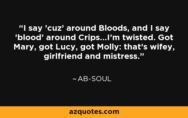 I say 'cuz' around Bloods, and I say 'blood' around Crips...I'm twisted. Got Mary, got Lucy, got Molly: that's wifey, girlfriend and mistress. - Ab-Soul
