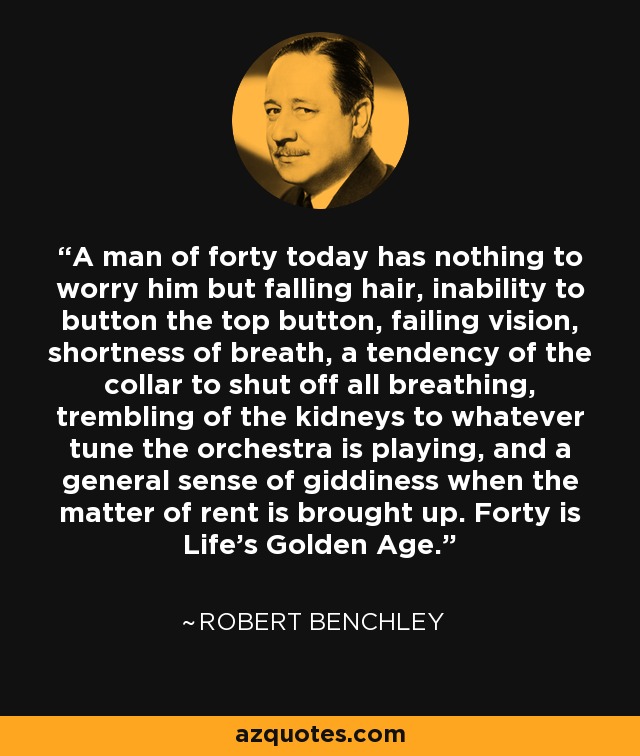 A man of forty today has nothing to worry him but falling hair, inability to button the top button, failing vision, shortness of breath, a tendency of the collar to shut off all breathing, trembling of the kidneys to whatever tune the orchestra is playing, and a general sense of giddiness when the matter of rent is brought up. Forty is Life's Golden Age. - Robert Benchley