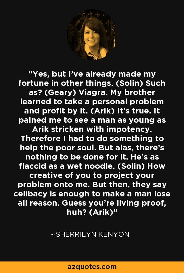 Yes, but I’ve already made my fortune in other things. (Solin) Such as? (Geary) Viagra. My brother learned to take a personal problem and profit by it. (Arik) It’s true. It pained me to see a man as young as Arik stricken with impotency. Therefore I had to do something to help the poor soul. But alas, there’s nothing to be done for it. He’s as flaccid as a wet noodle. (Solin) How creative of you to project your problem onto me. But then, they say celibacy is enough to make a man lose all reason. Guess you’re living proof, huh? (Arik) - Sherrilyn Kenyon