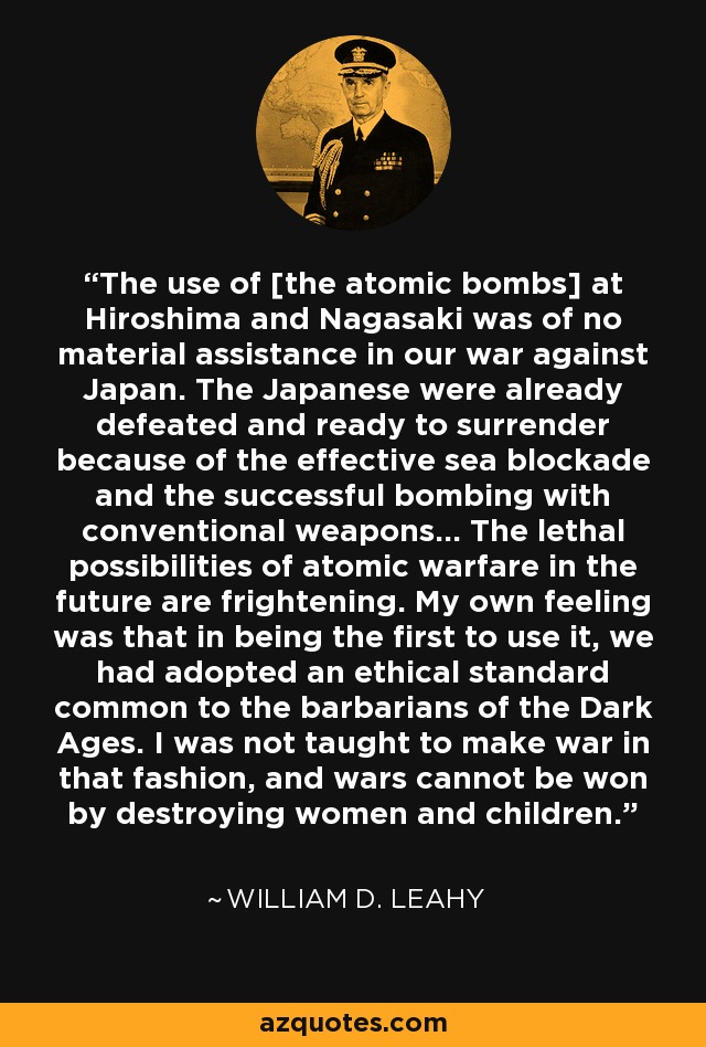 The use of [the atomic bombs] at Hiroshima and Nagasaki was of no material assistance in our war against Japan. The Japanese were already defeated and ready to surrender because of the effective sea blockade and the successful bombing with conventional weapons... The lethal possibilities of atomic warfare in the future are frightening. My own feeling was that in being the first to use it, we had adopted an ethical standard common to the barbarians of the Dark Ages. I was not taught to make war in that fashion, and wars cannot be won by destroying women and children. - William D. Leahy