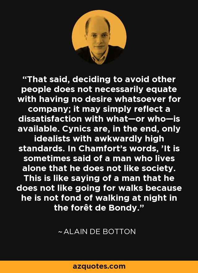 That said, deciding to avoid other people does not necessarily equate with having no desire whatsoever for company; it may simply reflect a dissatisfaction with what—or who—is available. Cynics are, in the end, only idealists with awkwardly high standards. In Chamfort's words, 'It is sometimes said of a man who lives alone that he does not like society. This is like saying of a man that he does not like going for walks because he is not fond of walking at night in the forêt de Bondy. - Alain de Botton