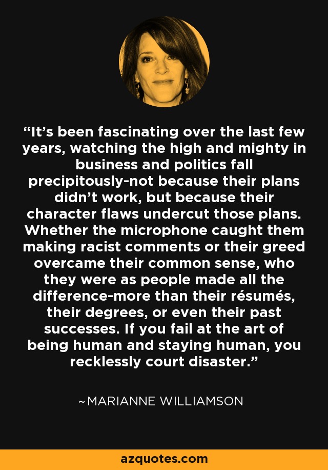 It's been fascinating over the last few years, watching the high and mighty in business and politics fall precipitously-not because their plans didn't work, but because their character flaws undercut those plans. Whether the microphone caught them making racist comments or their greed overcame their common sense, who they were as people made all the difference-more than their résumés, their degrees, or even their past successes. If you fail at the art of being human and staying human, you recklessly court disaster. - Marianne Williamson