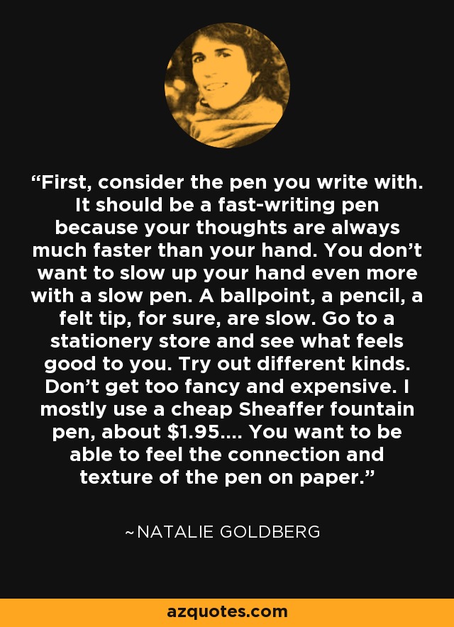 First, consider the pen you write with. It should be a fast-writing pen because your thoughts are always much faster than your hand. You don't want to slow up your hand even more with a slow pen. A ballpoint, a pencil, a felt tip, for sure, are slow. Go to a stationery store and see what feels good to you. Try out different kinds. Don't get too fancy and expensive. I mostly use a cheap Sheaffer fountain pen, about $1.95.... You want to be able to feel the connection and texture of the pen on paper. - Natalie Goldberg