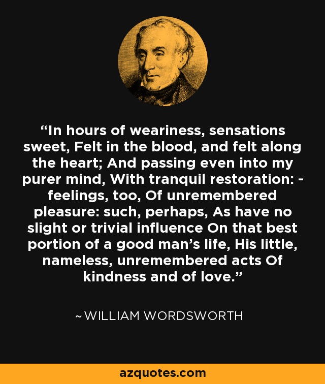 In hours of weariness, sensations sweet, Felt in the blood, and felt along the heart; And passing even into my purer mind, With tranquil restoration: - feelings, too, Of unremembered pleasure: such, perhaps, As have no slight or trivial influence On that best portion of a good man's life, His little, nameless, unremembered acts Of kindness and of love. - William Wordsworth
