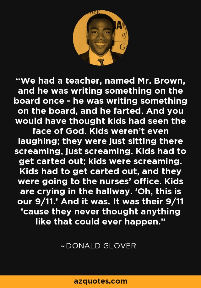 We had a teacher, named Mr. Brown, and he was writing something on the board once - he was writing something on the board, and he farted. And you would have thought kids had seen the face of God. Kids weren't even laughing; they were just sitting there screaming, just screaming. Kids had to get carted out; kids were screaming. Kids had to get carted out, and they were going to the nurses' office. Kids are crying in the hallway. 'Oh, this is our 9/11.' And it was. It was their 9/11 'cause they never thought anything like that could ever happen. - Donald Glover