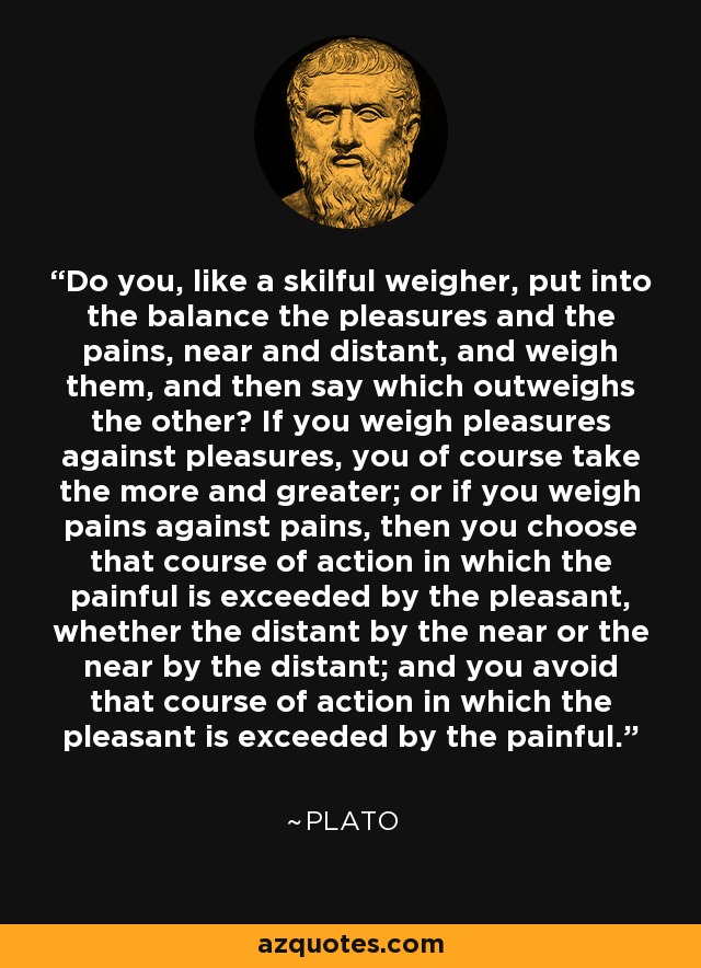 Do you, like a skilful weigher, put into the balance the pleasures and the pains, near and distant, and weigh them, and then say which outweighs the other? If you weigh pleasures against pleasures, you of course take the more and greater; or if you weigh pains against pains, then you choose that course of action in which the painful is exceeded by the pleasant, whether the distant by the near or the near by the distant; and you avoid that course of action in which the pleasant is exceeded by the painful. - Plato