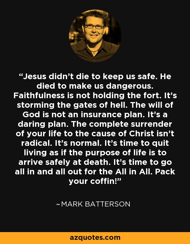 Jesus didn’t die to keep us safe. He died to make us dangerous. Faithfulness is not holding the fort. It’s storming the gates of hell. The will of God is not an insurance plan. It’s a daring plan. The complete surrender of your life to the cause of Christ isn’t radical. It’s normal. It’s time to quit living as if the purpose of life is to arrive safely at death. It’s time to go all in and all out for the All in All. Pack your coffin! - Mark Batterson