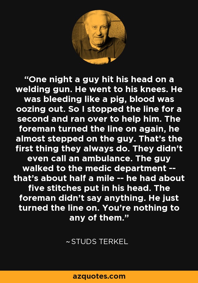 One night a guy hit his head on a welding gun. He went to his knees. He was bleeding like a pig, blood was oozing out. So I stopped the line for a second and ran over to help him. The foreman turned the line on again, he almost stepped on the guy. That's the first thing they always do. They didn't even call an ambulance. The guy walked to the medic department -- that's about half a mile -- he had about five stitches put in his head. The foreman didn't say anything. He just turned the line on. You're nothing to any of them. - Studs Terkel