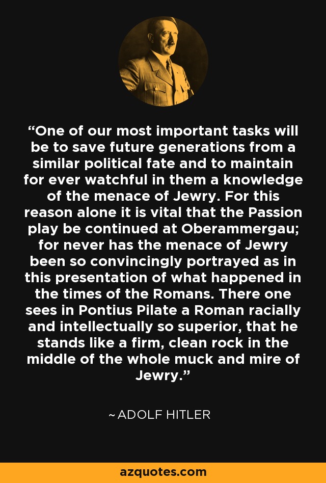 One of our most important tasks will be to save future generations from a similar political fate and to maintain for ever watchful in them a knowledge of the menace of Jewry. For this reason alone it is vital that the Passion play be continued at Oberammergau; for never has the menace of Jewry been so convincingly portrayed as in this presentation of what happened in the times of the Romans. There one sees in Pontius Pilate a Roman racially and intellectually so superior, that he stands like a firm, clean rock in the middle of the whole muck and mire of Jewry. - Adolf Hitler