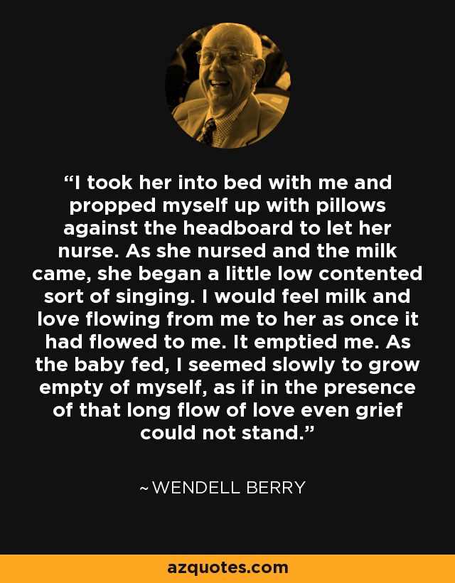 I took her into bed with me and propped myself up with pillows against the headboard to let her nurse. As she nursed and the milk came, she began a little low contented sort of singing. I would feel milk and love flowing from me to her as once it had flowed to me. It emptied me. As the baby fed, I seemed slowly to grow empty of myself, as if in the presence of that long flow of love even grief could not stand. - Wendell Berry