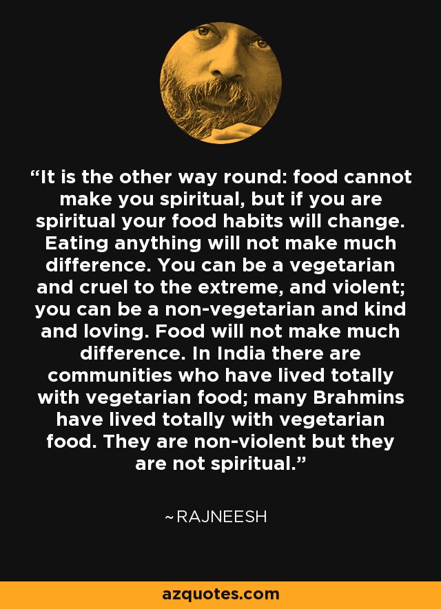 It is the other way round: food cannot make you spiritual, but if you are spiritual your food habits will change. Eating anything will not make much difference. You can be a vegetarian and cruel to the extreme, and violent; you can be a non-vegetarian and kind and loving. Food will not make much difference. In India there are communities who have lived totally with vegetarian food; many Brahmins have lived totally with vegetarian food. They are non-violent but they are not spiritual. - Rajneesh