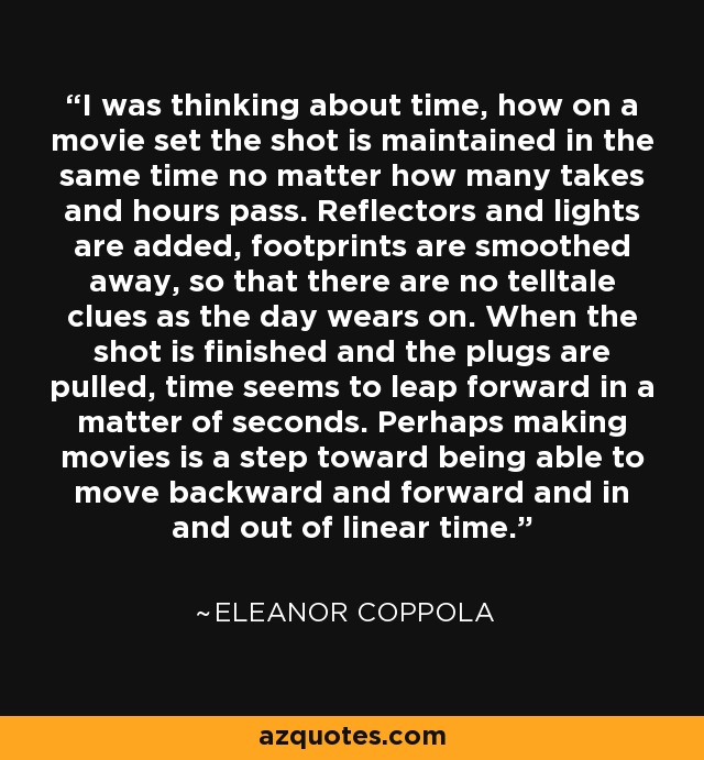 I was thinking about time, how on a movie set the shot is maintained in the same time no matter how many takes and hours pass. Reflectors and lights are added, footprints are smoothed away, so that there are no telltale clues as the day wears on. When the shot is finished and the plugs are pulled, time seems to leap forward in a matter of seconds. Perhaps making movies is a step toward being able to move backward and forward and in and out of linear time. - Eleanor Coppola