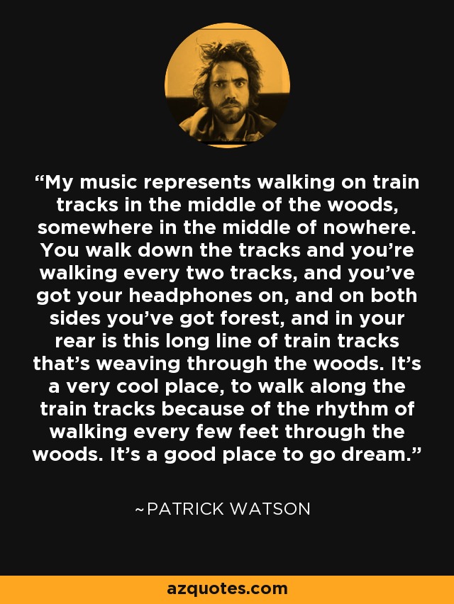 My music represents walking on train tracks in the middle of the woods, somewhere in the middle of nowhere. You walk down the tracks and you're walking every two tracks, and you've got your headphones on, and on both sides you've got forest, and in your rear is this long line of train tracks that's weaving through the woods. It's a very cool place, to walk along the train tracks because of the rhythm of walking every few feet through the woods. It's a good place to go dream. - Patrick Watson