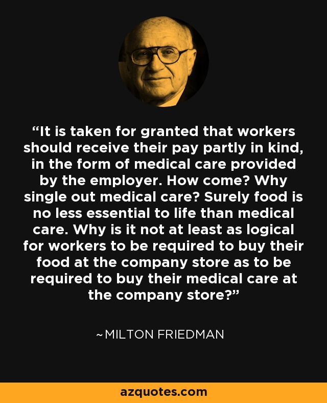 It is taken for granted that workers should receive their pay partly in kind, in the form of medical care provided by the employer. How come? Why single out medical care? Surely food is no less essential to life than medical care. Why is it not at least as logical for workers to be required to buy their food at the company store as to be required to buy their medical care at the company store? - Milton Friedman