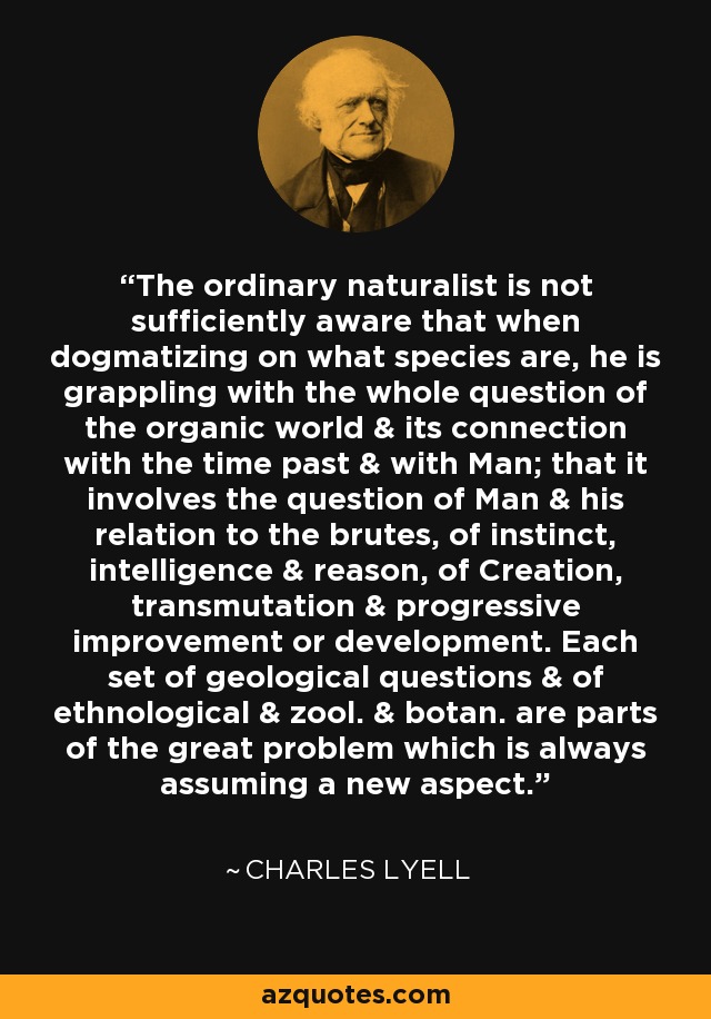 The ordinary naturalist is not sufficiently aware that when dogmatizing on what species are, he is grappling with the whole question of the organic world & its connection with the time past & with Man; that it involves the question of Man & his relation to the brutes, of instinct, intelligence & reason, of Creation, transmutation & progressive improvement or development. Each set of geological questions & of ethnological & zool. & botan. are parts of the great problem which is always assuming a new aspect. - Charles Lyell