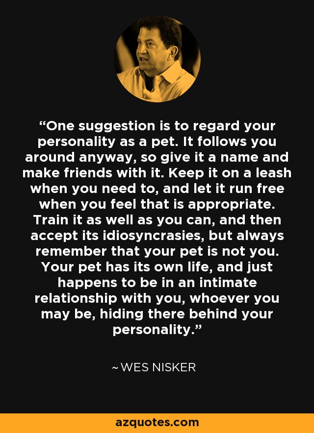One suggestion is to regard your personality as a pet. It follows you around anyway, so give it a name and make friends with it. Keep it on a leash when you need to, and let it run free when you feel that is appropriate. Train it as well as you can, and then accept its idiosyncrasies, but always remember that your pet is not you. Your pet has its own life, and just happens to be in an intimate relationship with you, whoever you may be, hiding there behind your personality. - Wes Nisker
