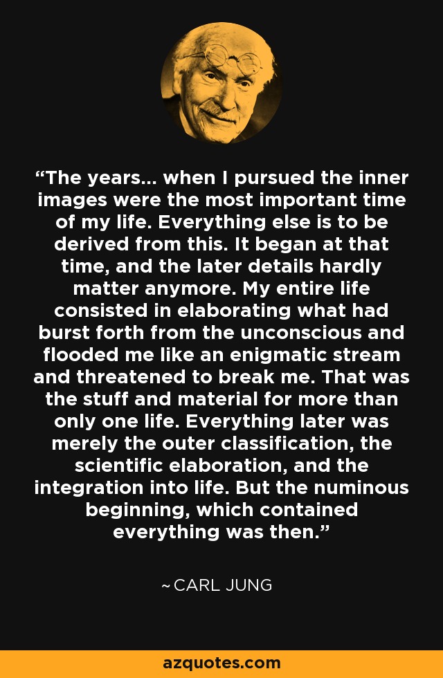 The years... when I pursued the inner images were the most important time of my life. Everything else is to be derived from this. It began at that time, and the later details hardly matter anymore. My entire life consisted in elaborating what had burst forth from the unconscious and flooded me like an enigmatic stream and threatened to break me. That was the stuff and material for more than only one life. Everything later was merely the outer classification, the scientific elaboration, and the integration into life. But the numinous beginning, which contained everything was then. - Carl Jung