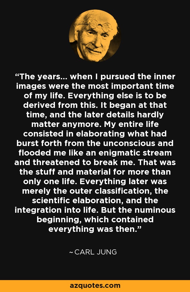 The years... when I pursued the inner images were the most important time of my life. Everything else is to be derived from this. It began at that time, and the later details hardly matter anymore. My entire life consisted in elaborating what had burst forth from the unconscious and flooded me like an enigmatic stream and threatened to break me. That was the stuff and material for more than only one life. Everything later was merely the outer classification, the scientific elaboration, and the integration into life. But the numinous beginning, which contained everything was then. - Carl Jung