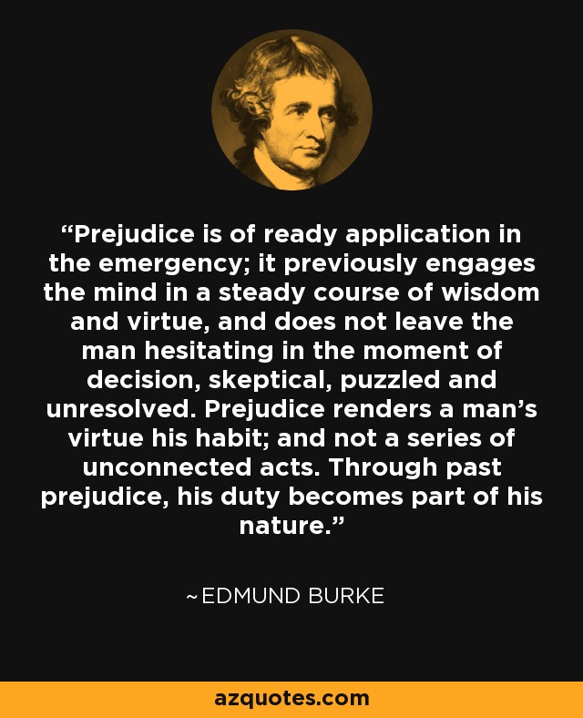 Prejudice is of ready application in the emergency; it previously engages the mind in a steady course of wisdom and virtue, and does not leave the man hesitating in the moment of decision, skeptical, puzzled and unresolved. Prejudice renders a man's virtue his habit; and not a series of unconnected acts. Through past prejudice, his duty becomes part of his nature. - Edmund Burke