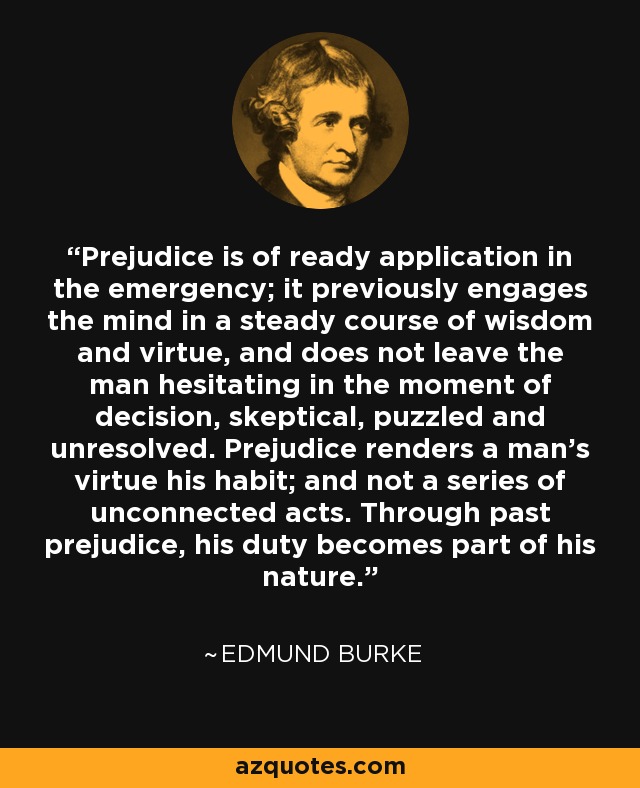 Prejudice is of ready application in the emergency; it previously engages the mind in a steady course of wisdom and virtue, and does not leave the man hesitating in the moment of decision, skeptical, puzzled and unresolved. Prejudice renders a man's virtue his habit; and not a series of unconnected acts. Through past prejudice, his duty becomes part of his nature. - Edmund Burke