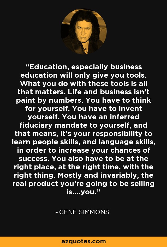Education, especially business education will only give you tools. What you do with these tools is all that matters. Life and business isn’t paint by numbers. You have to think for yourself. You have to invent yourself. You have an inferred fiduciary mandate to yourself, and that means, it’s your responsibility to learn people skills, and language skills, in order to increase your chances of success. You also have to be at the right place, at the right time, with the right thing. Mostly and invariably, the real product you’re going to be selling is….you. - Gene Simmons