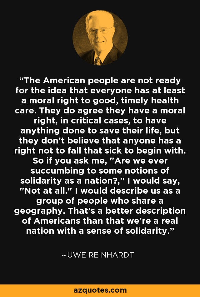 The American people are not ready for the idea that everyone has at least a moral right to good, timely health care. They do agree they have a moral right, in critical cases, to have anything done to save their life, but they don't believe that anyone has a right not to fall that sick to begin with. So if you ask me,  The American people are not ready for the idea that everyone has at least a moral right to good, timely health care. They do agree they have a moral right, in critical cases, to have anything done to save their life, but they don't believe that anyone has a right not to fall that sick to begin with. So if you ask me,