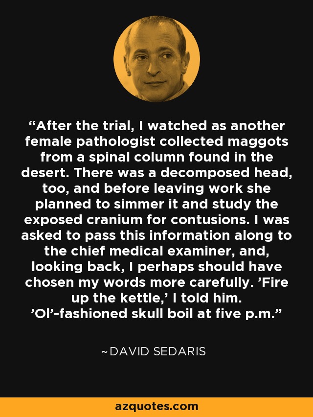 After the trial, I watched as another female pathologist collected maggots from a spinal column found in the desert. There was a decomposed head, too, and before leaving work she planned to simmer it and study the exposed cranium for contusions. I was asked to pass this information along to the chief medical examiner, and, looking back, I perhaps should have chosen my words more carefully. 'Fire up the kettle,' I told him. 'Ol'-fashioned skull boil at five p.m. - David Sedaris