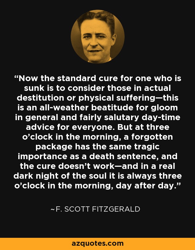 Now the standard cure for one who is sunk is to consider those in actual destitution or physical suffering—this is an all-weather beatitude for gloom in general and fairly salutary day-time advice for everyone. But at three o’clock in the morning, a forgotten package has the same tragic importance as a death sentence, and the cure doesn’t work—and in a real dark night of the soul it is always three o’clock in the morning, day after day. - F. Scott Fitzgerald