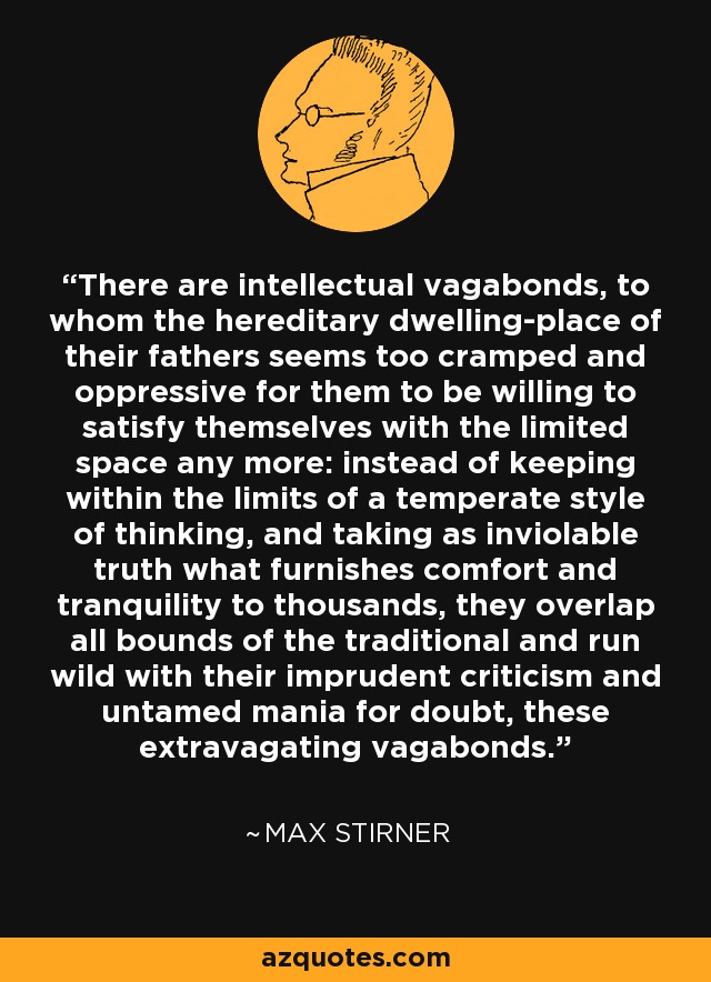 There are intellectual vagabonds, to whom the hereditary dwelling-place of their fathers seems too cramped and oppressive for them to be willing to satisfy themselves with the limited space any more: instead of keeping within the limits of a temperate style of thinking, and taking as inviolable truth what furnishes comfort and tranquility to thousands, they overlap all bounds of the traditional and run wild with their imprudent criticism and untamed mania for doubt, these extravagating vagabonds. - Max Stirner