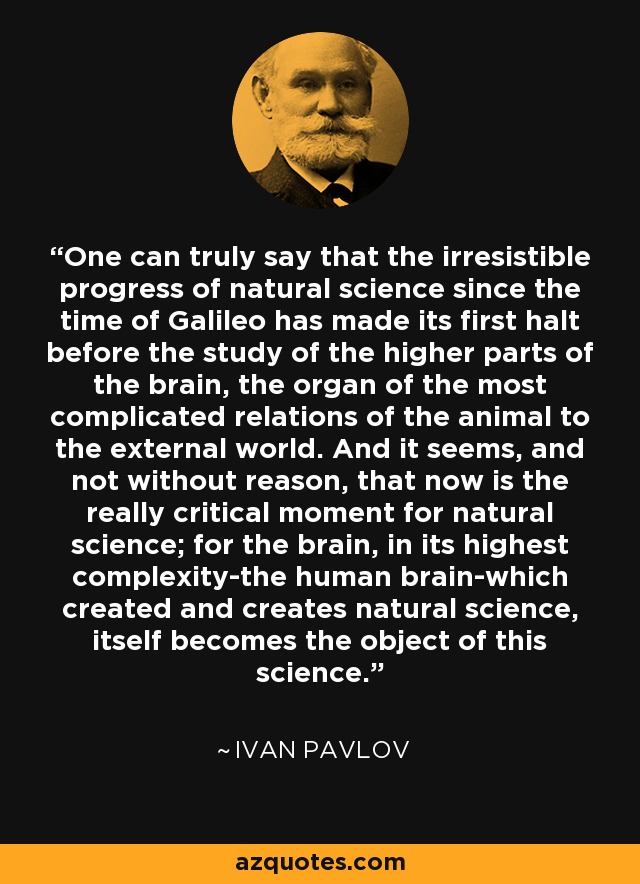 One can truly say that the irresistible progress of natural science since the time of Galileo has made its first halt before the study of the higher parts of the brain, the organ of the most complicated relations of the animal to the external world. And it seems, and not without reason, that now is the really critical moment for natural science; for the brain, in its highest complexity-the human brain-which created and creates natural science, itself becomes the object of this science. - Ivan Pavlov